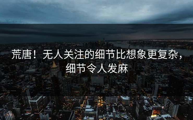 荒唐！无人关注的细节比想象更复杂，细节令人发麻