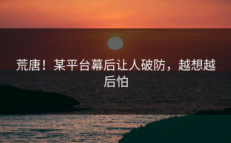 荒唐！某平台幕后让人破防，越想越后怕