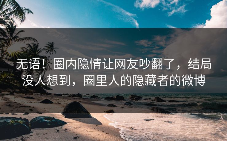 无语！圈内隐情让网友吵翻了，结局没人想到，圈里人的隐藏者的微博