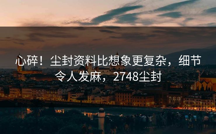 心碎！尘封资料比想象更复杂，细节令人发麻，2748尘封