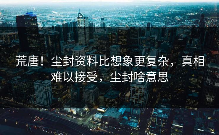 荒唐！尘封资料比想象更复杂，真相难以接受，尘封啥意思