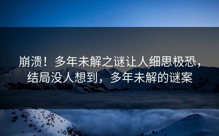 崩溃！多年未解之谜让人细思极恐，结局没人想到，多年未解的谜案