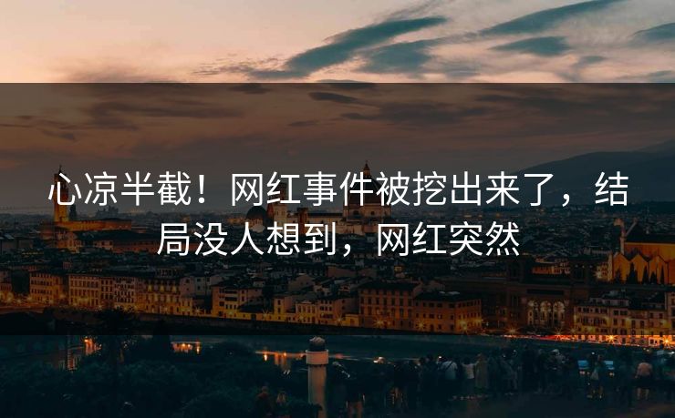 心凉半截！网红事件被挖出来了，结局没人想到，网红突然