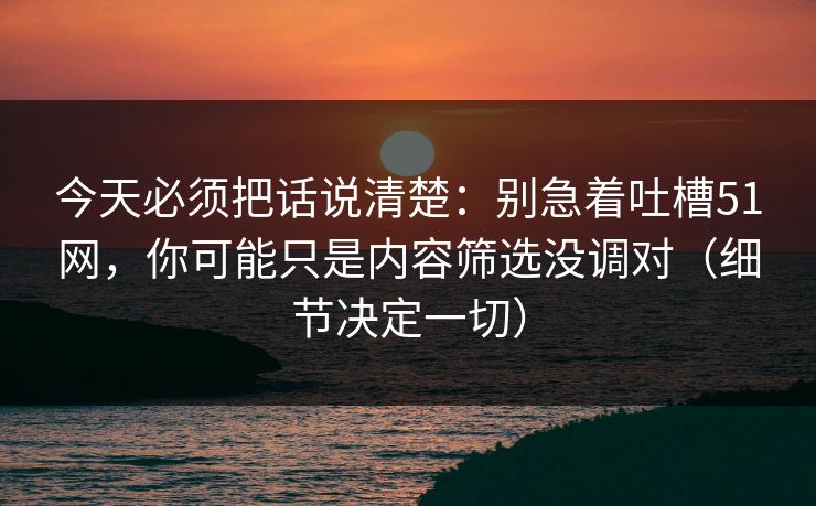 今天必须把话说清楚：别急着吐槽51网，你可能只是内容筛选没调对（细节决定一切）