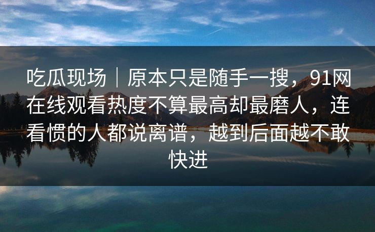 吃瓜现场｜原本只是随手一搜，91网在线观看热度不算最高却最磨人，连看惯的人都说离谱，越到后面越不敢快进